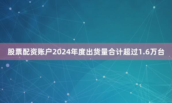 股票配资账户2024年度出货量合计超过1.6万台