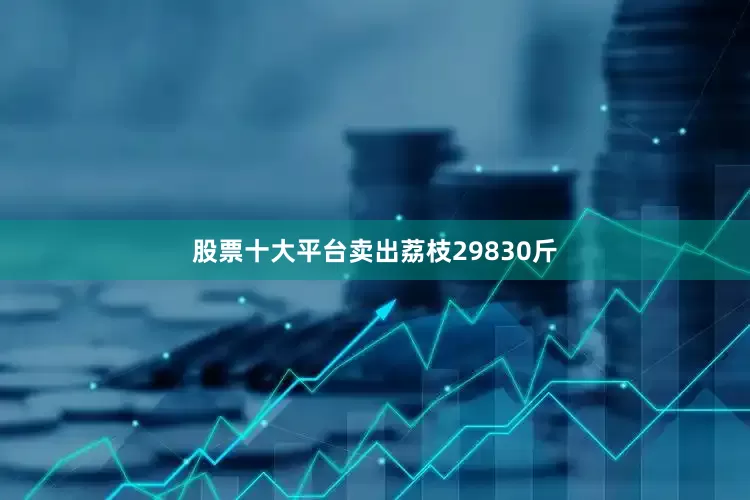 股票十大平台卖出荔枝29830斤