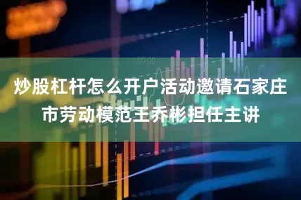 炒股杠杆怎么开户活动邀请石家庄市劳动模范王乔彬担任主讲
