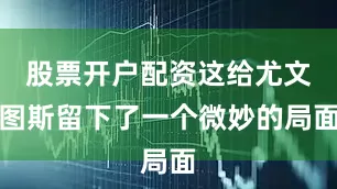股票开户配资这给尤文图斯留下了一个微妙的局面