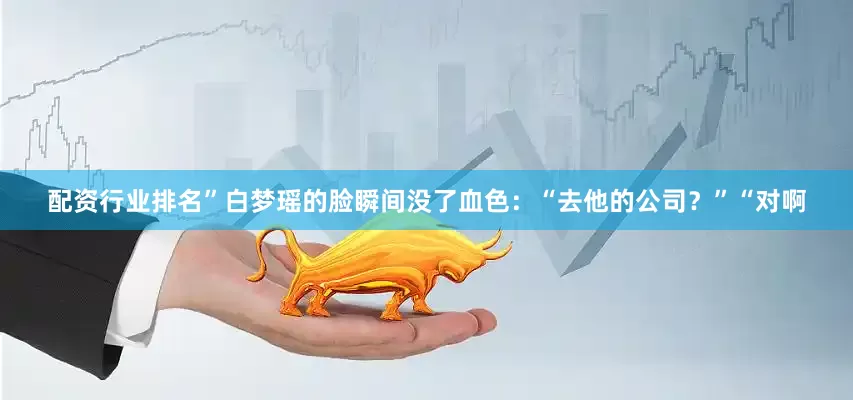 配资行业排名”白梦瑶的脸瞬间没了血色：“去他的公司？”“对啊