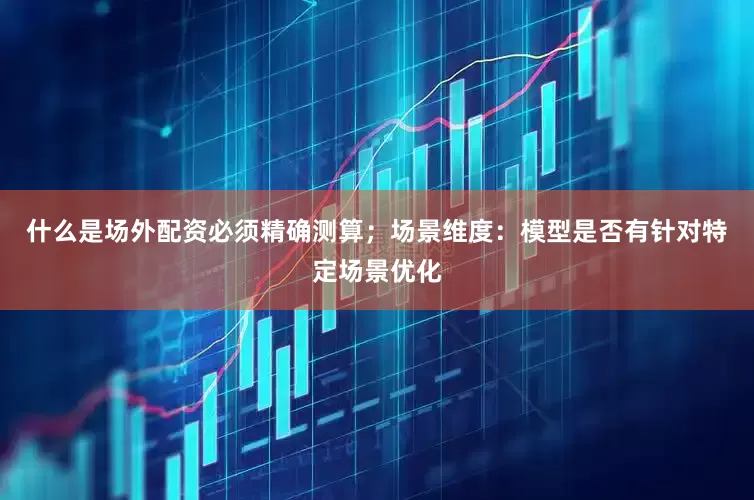 什么是场外配资必须精确测算；场景维度：模型是否有针对特定场景优化